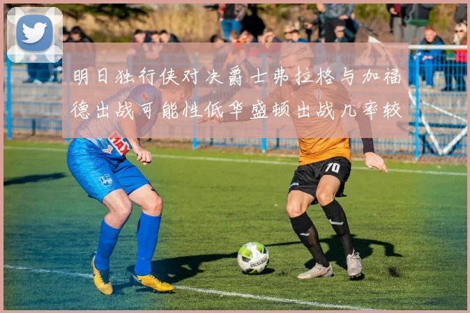 明日独行侠对决爵士弗拉格与加福德出战可能性低华盛顿出战几率较高