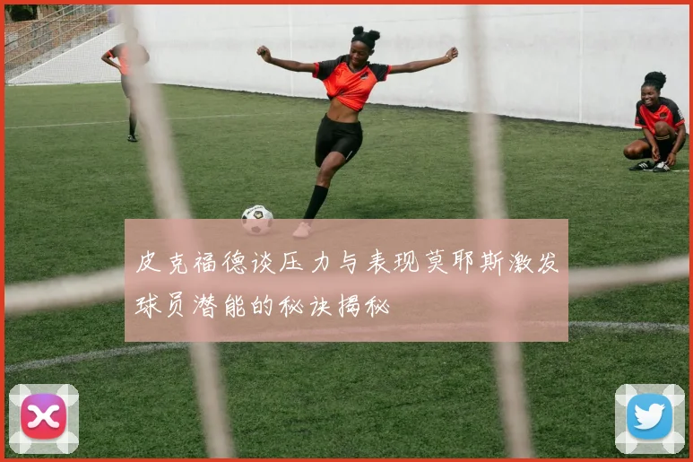 皮克福德谈压力与表现莫耶斯激发球员潜能的秘诀揭秘