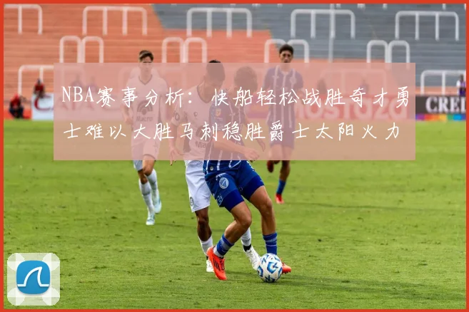 NBA赛事分析：快船轻松战胜奇才勇士难以大胜马刺稳胜爵士太阳火力全开击败篮网