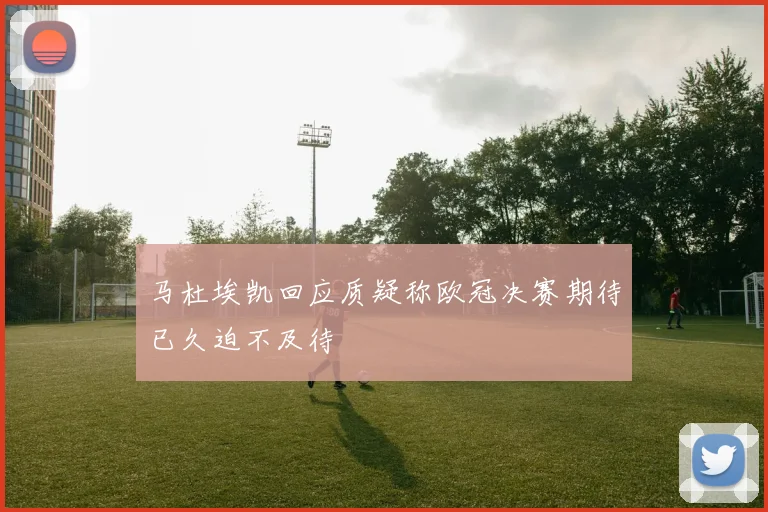 马杜埃凯回应质疑称欧冠决赛期待已久迫不及待