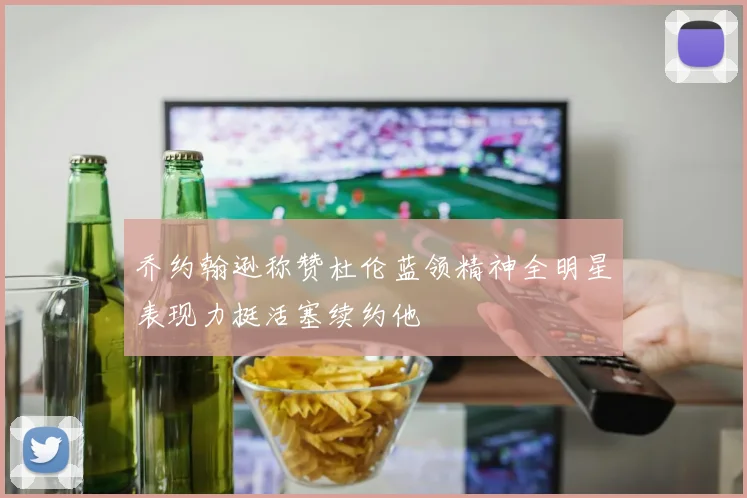 乔约翰逊称赞杜伦蓝领精神全明星表现力挺活塞续约他