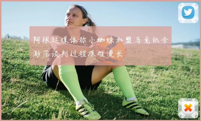 阿根廷媒体称小蜘蛛加盟马竞机会渺茫谈判过程艰难漫长