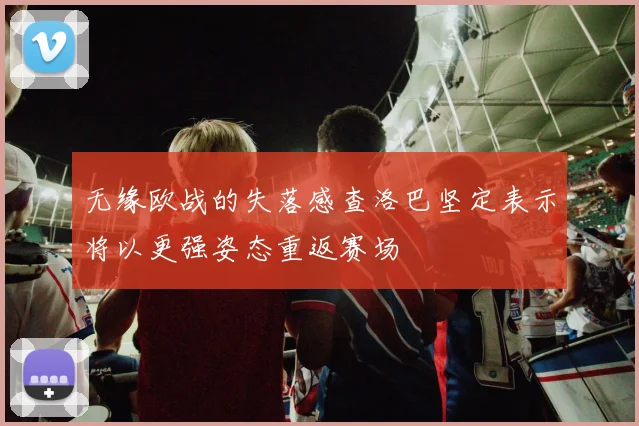 无缘欧战的失落感查洛巴坚定表示将以更强姿态重返赛场