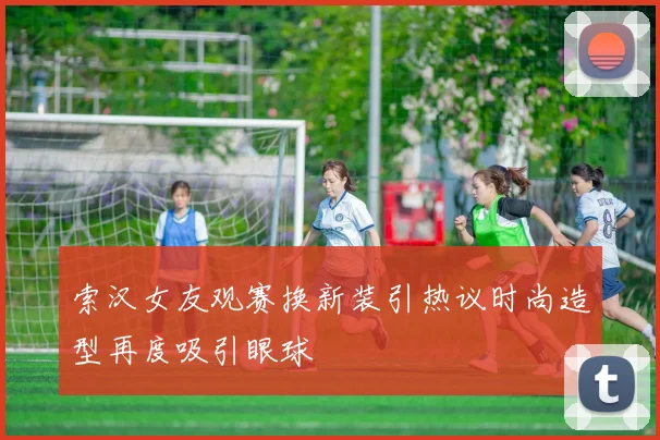 索汉女友观赛换新装引热议时尚造型再度吸引眼球