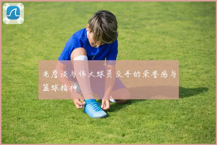 老詹谈与伟大球员交手的荣誉感与篮球精神