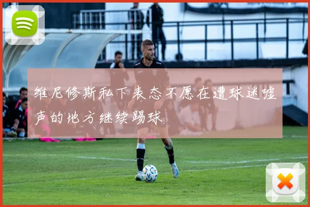 维尼修斯私下表态不愿在遭球迷嘘声的地方继续踢球
