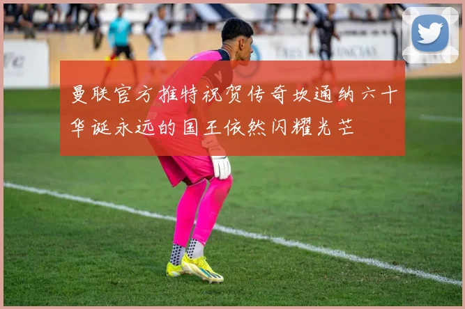 曼联官方推特祝贺传奇坎通纳六十华诞永远的国王依然闪耀光芒