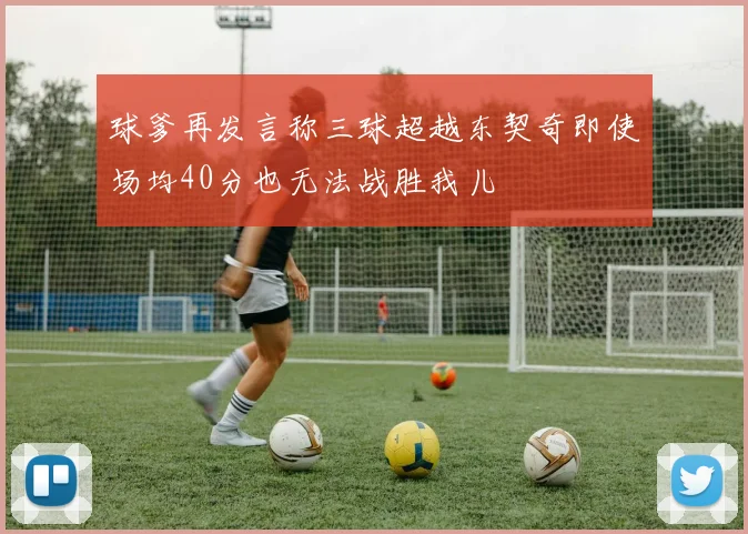 球爹再发言称三球超越东契奇即使场均40分也无法战胜我儿