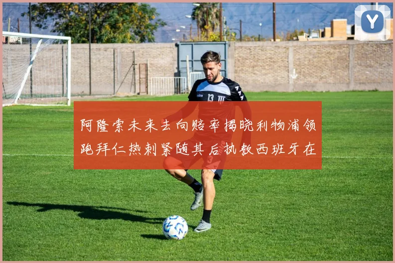 阿隆索未来去向赔率揭晓利物浦领跑拜仁热刺紧随其后执教西班牙在列