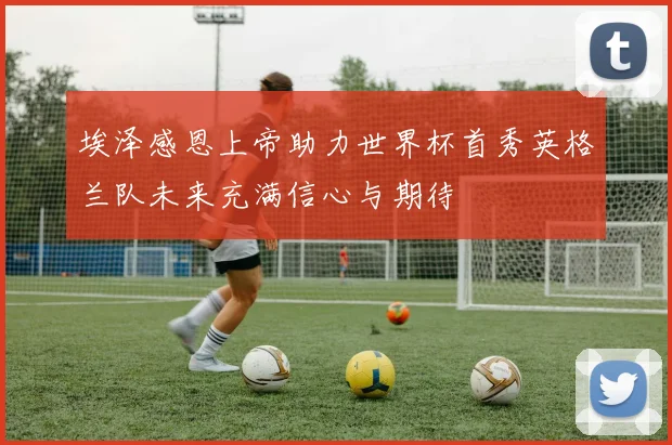 埃泽感恩上帝助力世界杯首秀英格兰队未来充满信心与期待