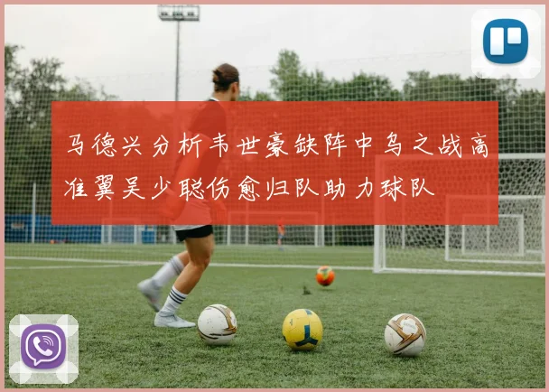 马德兴分析韦世豪缺阵中乌之战高准翼吴少聪伤愈归队助力球队