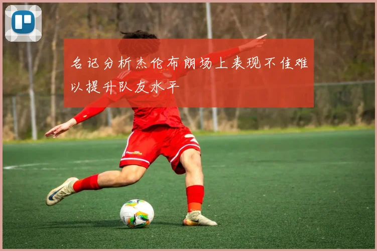 名记分析杰伦布朗场上表现不佳难以提升队友水平