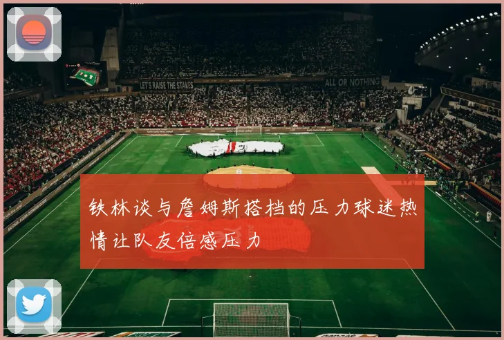 铁林谈与詹姆斯搭档的压力球迷热情让队友倍感压力